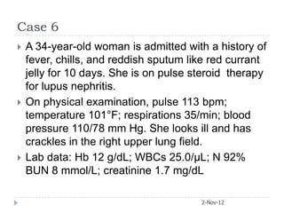 Case 6
   A 34-year-old woman is admitted with a history of
    fever, chills, and reddish sputum like red currant
    jelly for 10 days. She is on pulse steroid therapy
    for lupus nephritis.
   On physical examination, pulse 113 bpm;
    temperature 101°F; respirations 35/min; blood
    pressure 110/78 mm Hg. She looks ill and has
    crackles in the right upper lung field.
   Lab data: Hb 12 g/dL; WBCs 25.0/μL; N 92%
    BUN 8 mmol/L; creatinine 1.7 mg/dL

                                        2-Nov-12
 