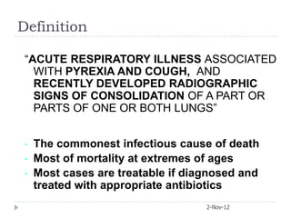 Definition

 “ACUTE RESPIRATORY ILLNESS ASSOCIATED
   WITH PYREXIA AND COUGH, AND
   RECENTLY DEVELOPED RADIOGRAPHIC
   SIGNS OF CONSOLIDATION OF A PART OR
   PARTS OF ONE OR BOTH LUNGS”


 •   The commonest infectious cause of death
 •   Most of mortality at extremes of ages
 •   Most cases are treatable if diagnosed and
     treated with appropriate antibiotics
                                    2-Nov-12
 