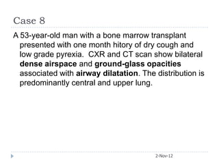 Case 8
A 53-year-old man with a bone marrow transplant
  presented with one month hitory of dry cough and
  low grade pyrexia. CXR and CT scan show bilateral
  dense airspace and ground-glass opacities
  associated with airway dilatation. The distribution is
  predominantly central and upper lung.




                                         2-Nov-12
 