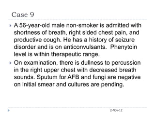 Case 9
   A 56-year-old male non-smoker is admitted with
    shortness of breath, right sided chest pain, and
    productive cough. He has a history of seizure
    disorder and is on anticonvulsants. Phenytoin
    level is within therapeutic range.
   On examination, there is dullness to percussion
    in the right upper chest with decreased breath
    sounds. Sputum for AFB and fungi are negative
    on initial smear and cultures are pending.



                                        2-Nov-12
 