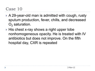 Case 10
   A 29-year-old man is admitted with cough, rusty
    sputum production, fever, chills, and decreased
    O2 saturation.
   His chest x-ray shows a right upper lobe
    nonhomogeneous opacity. He is treated with IV
    antibiotics but does not improve. On the fifth
    hospital day, CXR is repeated




                                       2-Nov-12
 