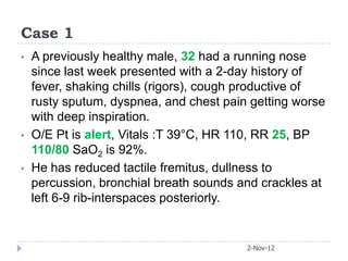 Case 1
•   A previously healthy male, 32 had a running nose
    since last week presented with a 2-day history of
    fever, shaking chills (rigors), cough productive of
    rusty sputum, dyspnea, and chest pain getting worse
    with deep inspiration.
•   O/E Pt is alert, Vitals :T 39°C, HR 110, RR 25, BP
    110/80 SaO2 is 92%.
•   He has reduced tactile fremitus, dullness to
    percussion, bronchial breath sounds and crackles at
    left 6-9 rib-interspaces posteriorly.


                                         2-Nov-12
 