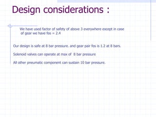 Design considerations : 
We have used factor of safety of above 3 everywhere except in caseof gear we have fos = 2.4Our design is safe at 8 bar pressure. and gear pair fos is 1.2 at 8 bars. Solenoid valves can operate at max of 8 bar pressureAll other pneumatic component can sustain 10 bar pressure.  