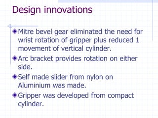 Design innovationsMitre bevel gear eliminated the need for wrist rotation of gripper plus reduced 1 movement of vertical cylinder. Arc bracket provides rotation on either side. Self made slider from nylon on Aluminium was made. Gripper was developed from compact cylinder.  