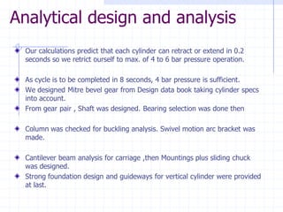 Analytical design and analysisOur calculations predict that each cylinder can retract or extend in 0.2 seconds so we retrict ourself to max. of 4 to 6 bar pressure operation. As cycle is to be completed in 8 seconds, 4 bar pressure is sufficient. We designed Mitre bevel gear from Design data book taking cylinder specs into account. From gear pair , Shaft was designed. Bearing selection was done thenColumn was checked for buckling analysis. Swivel motion arc bracket was made. Cantilever beam analysis for carriage ,then Mountings plus sliding chuck was designed. Strong foundation design and guideways for vertical cylinder were provided at last.  