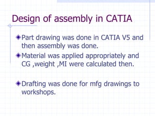 Design of assembly in CATIAPart drawing was done in CATIA V5 and then assembly was done. Material was applied appropriately and CG ,weight ,MI were calculated then. Drafting was done for mfg drawings to workshops.  
