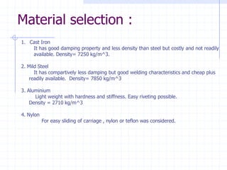 Material selection : 
1.Cast IronIt has good damping property and less density than steel but costly and not readilyavailable. Density= 7250 kg/m^3.2. Mild SteelIt has compartively less damping but good welding characteristics and cheap plus readily available. Density= 7850 kg/m^33. AluminiumLight weight with hardness and stiffness. Easy riveting possible. Density = 2710 kg/m^3 4. NylonFor easy sliding of carriage , nylon or teflon was considered.  