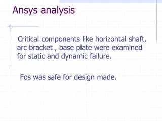 Ansys analysis 
Critical components like horizontal shaft, arc bracket , base plate were examined for static and dynamic failure. 
Fos was safe for design made.  