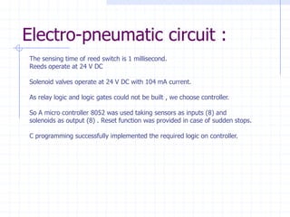Electro-pneumatic circuit : 
The sensing time of reed switch is 1 millisecond. 
Reeds operate at 24 V DC 
Solenoid valves operate at 24 V DC with 104 mA current. 
As relay logic and logic gates could not be built , we choose controller. 
So A micro controller 8052 was used taking sensors as inputs (8) and solenoids as output (8) . Reset function was provided in case of sudden stops. 
C programming successfully implemented the required logic on controller.  