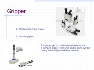 Gripper 
1.Mechanical 2 finger gripper 
2.Vaccum gripper2 finger gripper had to be imported hence made a compact gripper from small double acting cylinder having one fixed jaw and other movable.  