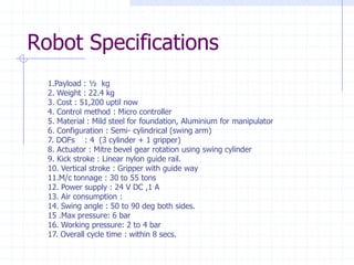 Robot Specifications 
1.Payload : ½ kg 
2. Weight : 22.4 kg 
3. Cost : 51,200 uptil now 
4. Control method : Micro controller 
5. Material : Mild steel for foundation, Aluminium for manipulator 
6. Configuration : Semi-cylindrical (swing arm) 
7. DOFs : 4 (3 cylinder + 1 gripper) 
8. Actuator : Mitre bevel gear rotation using swing cylinder 
9. Kick stroke : Linear nylon guide rail. 
10. Vertical stroke : Gripper with guide way 
11.M/c tonnage : 30 to 55 tons 
12. Power supply : 24 V DC ,1 A 
13. Air consumption : 
14. Swing angle : 50 to 90 deg both sides. 
15 .Max pressure: 6 bar 
16. Working pressure: 2 to 4 bar 
17. Overall cycle time : within 8 secs.  