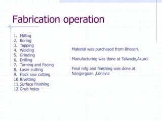 1.Milling 
2.Boring 
3.Tapping 
4.Welding 
5.Grinding 
6.Drilling 
7.Turning and Facing 
8.Laser cutting 
9.Hack saw cutting 
10.Rivetting 
11.Surface finishing 
12.Grub holes 
Fabrication operationMaterial was purchased from Bhosari. Manufacturing was done at Talwade,AkurdiFinal mfg and finishing was done at Nangergoan ,Lonavla  