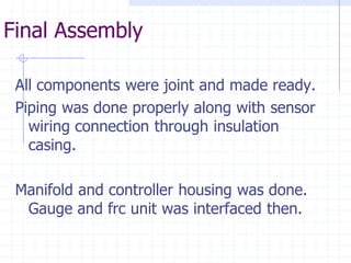 Final Assembly 
All components were joint and made ready. 
Piping was done properly along with sensor wiring connection through insulation casing. 
Manifold and controller housing was done. Gauge and frc unit was interfaced then.  