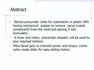 Abstract 
•Electro-pneumatic robot for automation in plastic IMM having mechanical gripper to remove sprue (waste component) from the mold and placing it into Granulator. 
•A linear and rotary pneumatic actuator will be used to give required motions. 
•Mitre Bevel gear to transmit power and torque. Linear nylon made slider for easy sliding motion 
.  