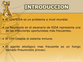 El VIH/SIDA es un problema a nivel mundial.,[object Object],La Neumonía en el escenario de SIDA representa una de las infecciones oportunistas más frecuentes.,[object Object],El VIH colapsa el sistema inmune.,[object Object],El agente etiológico mas frecuente es un hongo llamado Pneumcistis jiroveci.,[object Object],INTRODUCCION,[object Object]