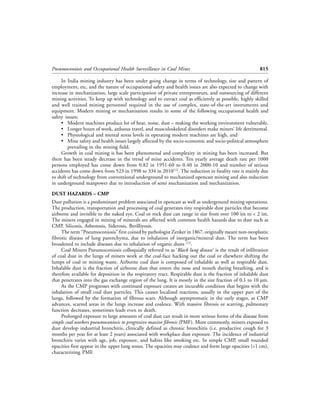 Pneumoconiosis and Occupational Health Surveillance in Coal Mines                                        815

     In India mining industry has been under going change in terms of technology, size and pattern of
employment, etc, and the nature of occupational safety and health issues are also expected to change with
increase in mechanization, large scale participation of private entrepreneurs, and outsourcing of different
mining activities. To keep up with technology and to extract coal as efficiently as possible, highly skilled
and well trained mining personnel required in the use of complex, state-of-the-art instruments and
equipment. Modern mining or mechanisation results in some of the following occupational health and
safety issues;
     • Modern machines produce lot of heat, noise, dust – making the working environment vulnerable.
     • Longer hours of work, arduous travel, and musculoskeletal disorders make miners’ life detrimental.
     • Physiological and mental stress levels in operating modern machines are high, and
     • Mine safety and health issues largely affected by the socio-economic and socio-political atmosphere
         prevailing in the mining field.
     Growth in coal mining is has been phenomenal and complexity in mining has been increased. But
there has been steady decrease in the trend of mine accidents. Ten yearly average death rate per 1000
persons employed has come down from 0.82 in 1951-60 to 0.40 in 2000-10 and number of serious
accidents has come down from 523 in 1998 to 334 in 2010[12]. The reduction in fatality rate is mainly due
to shift of technology from conventional underground to mechanized opencast mining and also reduction
in underground manpower due to introduction of semi mechanization and mechanization.

DUST HAZARDS – CMP
Dust pollution is a predominant problem associated in opencast as well as underground mining operations.
The production, transportation and processing of coal generates tiny respirable dust particles that become
airborne and invisible to the naked eye. Coal or rock dust can range in size from over 100 ìm to < 2 ìm.
The miners engaged in mining of minerals are affected with common health hazards due to dust such as
CMP, Silicosis, Asbestosis, Siderosis, Berilliyosis.
     The term “Pneumoconiosis” first coined by pathologist Zenker in 1867, originally meant non-neoplastic
fibrotic disease of lung parenchyma, due to inhalation of inorganic/mineral dust. The term has been
broadened to include diseases due to inhalation of organic dusts [15].
     Coal Miners Pneumoconiosis colloquially referred to as ‘Black lung disease’ is the result of infiltration
of coal dust in the lungs of miners work at the coal-face hacking out the coal or elsewhere shifting the
lumps of coal or mining waste. Airborne coal dust is composed of inhalable as well as respirable dust.
Inhalable dust is the fraction of airborne dust that enters the nose and mouth during breathing, and is
therefore available for deposition in the respiratory tract. Respirable dust is the fraction of inhalable dust
that penetrates into the gas exchange region of the lung. It is mostly in the size fraction of 0.1 to 10 µm.
     As the CMP progresses with continued exposure creates an incurable condition that begins with the
inhalation of small coal dust particles. This causes localized reactions, usually in the upper part of the
lungs, followed by the formation of fibrous scars. Although asymptomatic in the early stages, as CMP
advances, scarred areas in the lungs increase and coalesce. With massive fibrosis or scarring, pulmonary
function decreases, sometimes leads even to death.
     Prolonged exposure to large amounts of coal dust can result in more serious forms of the disease from
simple coal workers pneumoconiosis to progressive massive fibrosis (PMF). More commonly, miners exposed to
dust develop industrial bronchitis, clinically defined as chronic bronchitis (i.e. productive cough for 3
months per year for at least 2 years) associated with workplace dust exposure. The incidence of industrial
bronchitis varies with age, job, exposure, and habits like smoking etc. In simple CMP, small rounded
opacities first appear in the upper lung zones. The opacities may coalesce and form large opacities (>1 cm),
characterizing PMF.
 