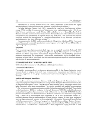 816                                                                                         34th ICSMRI 2011

     Observations on industry workers in Lucknow (India), experiments on rats found that jaggery
(a traditional sugar) had a preventive action against the harmful effects of coal dust [16].
     In India, Maximum Exposure Limit (MEL) is prescribed as 3 mg/m3 for eight hours time weighted
average (TWA) provided the concentration of silica content in the respirable dust remains < 5%. In case
Silica % in the respirable dust exceeds 5%, the MEL is calculated to be 15 divided by silica %. It is,
therefore essential to determine the % of silica content in the respirable dust in order to define the threshold
limit (MEL) of the concentration of respirable dust at any work place. There are mainly two standard
analytical methods for determination of crystalline silica content in the dust that are infra red
spectrophotometry and X-ray diffraction methods[9,13].
     In many countries, the MEL has been prescribed to be 0.3mg/m3 for eight hours TWA. However, in
most of the cases, it is reasonably practicable to control exposure to 0.1 mg/m3 (8 hour TWA) or less by
engineering or process control [13].
Symptoms
There are several stages of pneumoconiosis. Early stages may go completely unnoticed. Both simple CMP
and PMF are often asymptomatic or only affect lung function slightly. When symptoms do occur, shortness
of breath and chronic cough are the most common. Progression to PMF is marked by lung dysfunction,
pulmonary hypertension, and cor-pulmoale. Unlike silicosis, patients with CMP do not appear to have a
substantial increased risk for tuberculosis, but coal miners may experience significant silica dust exposure,
and therefore the accompanying risks.

OCCUPATIONAL HEALTH SURVEILLANCE (OHS)
OHS includes Environmental as well as Medical and Biological surveillance.
Environmental Surveillance
This includes monitoring of work environment factors responsible for the diseases.Engineering control
measures should be adopted at the work place environment for measurement and reduction of dust
generation, suppression of dust, proper maintenance of equipment and adopting environmental hygiene
measures.
Medical and Biological Surveillance
This includes monitoring of occurrence of diseases. CMP can be diagnosed with the examination of Chest
X-rays only. Symptoms and pulmonary function testing relate to the degree of respiratory impairment, but
are not part of the diagnostic criteria. Chest X-rays can detect the early signs of and changes in CMP, often
before the miner is aware of any lung problems. The screening program is only available to current miners
[17]
    . The pre-employment medical examination provides the baseline data for each individual. The periodical
medical examinations (PME) are conducted for the early detection of CMP. The medical board uses the
standard ILO X-ray plates of pneumoconiosis which is followed all over the world. ILO (2000) classified
pneumoconiosis for the sake of standardization of the disease fore national and international comparability
using 12 point scale of profusion with major categories 0, 1, 2 & 3, which recognize the existence of a
continuity of change from no small opacities to the most advanced category. In India, if the profusion of
any type of pneumoconiotic opacities in chest radiograph is 1/0 or above, the case shall be certified and
notified as pneumoconiosis [18].Patients of category 1 are declared fit for normal duty. Patients of category
2 are declared fit for duty away from dust and category 3 and above including PMF are declared unfit for
service in mines. Under Workmen Compensation Act, 1923, compensation ranging from 10% to 100%
 