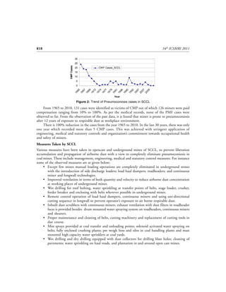 818                                                                                    34th ICSMRI 2011

                                   30
                                   25


                       CMP Cases
                                   20             CWP Cases_SCCL
                                   15
                                   10
                                   5
                                   0
                                      65

                                      67

                                      69

                                      72

                                      74

                                      77

                                      79

                                      81

                                      86

                                      90

                                      92

                                      97

                                      07

                                      09
                                   19

                                   19

                                   19

                                   19

                                   19

                                   19

                                   19

                                   19

                                   19

                                   19

                                   19

                                   19

                                   20

                                   20
                                                            Year

                                    Figure 2: Trend of Pneumoconiosis cases in SCCL

     From 1965 to 2010, 131 cases were identified as victims of CMP out of which 126 miners were paid
compensation ranging from 10% to 100%. As per the medical records, none of the PMF cases were
observed so far. From the observation of the past data, it is found that miner is prone to pneumoconiosis
after 12 years of exposure to respirable dust at workplace environment.
     There is 100% reduction in the cases from the year 1965 to 2010. In the last 30 years, there was only
one year which recorded more than 5 CMP cases. This was achieved with stringent application of
engineering, medical and statutory controls and organization’s commitment towards occupational health
and safety of miners.
Measures Taken by SCCL
Various measures have been taken in opencast and underground mines of SCCL, to prevent liberation
accumulation and propagation of airborne dust with a view to completely eliminate pneumoconiosis in
coal mines. These include management, engineering, medical and statutory control measures. For instance
some of the observed measures are as given below;
     • Except few mines manual loading operations are completely eliminated in underground mines
       with the introduction of side discharge loaders; load haul dumpers; roadheaders; and continuous
       miner and longwall technologies.
     • Improved ventilation in terms of both quantity and velocity to reduce airborne dust concentration
       at working places of underground mines.
     • Wet drilling for roof bolting, water sprinkling at transfer points of belts, stage loader, crusher,
       feeder breaker and enclosing with belts wherever possible in underground mines.
     • Remote control operation of load haul dumpers, continuous miners and using uni-directional
       cutting sequence in longwall to prevent operator’s exposure to air borne respirable dust.
     • Inbuilt dust scrubbers with continuous miners, exhaust ventilation with dust filters in roadheader
       faces is provided besides drum mounted water spraying system on roadheaders, continuous miners
       and shearers.
     • Proper maintenance and cleaning of belts, cutting machinery and replacement of cutting tools in
       due course.
     • Mist sprays provided at coal transfer and unloading points; solenoid activated water spraying on
       belts; fully enclosed crushing plants; pre weigh bins and silos in coal handling plants and mast
       mounted high capacity water sprinklers at coal yards.
     • Wet drilling and dry drilling equipped with dust collectors for drilling blast holes; cleaning of
       pavements; water sprinkling on haul roads, and plantation in and around open cast mines.
 