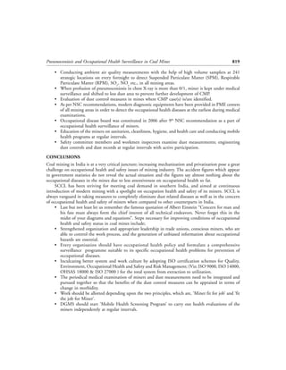 Pneumoconiosis and Occupational Health Surveillance in Coal Mines                                      819

    • Conducting ambient air quality measurements with the help of high volume samplers at 241
      strategic locations on every fortnight to detect Suspended Particulate Matter (SPM), Respirable
      Particulate Matter (RPM), SO2, NOx etc., in all mining areas.
    • When profusion of pneumoconiosis in chest X-ray is more than 0/1, miner is kept under medical
      surveillance and shifted to less dust area to prevent further development of CMP.
    • Evaluation of dust control measures in mines where CMP case(s) is/are identified.
    • As per NSC recommendations, modern diagnostic equipments have been provided in PME centers
      of all mining areas in order to detect the occupational health diseases at the earliest during medical
      examinations.
    • Occupational disease board was constituted in 2006 after 9th NSC recommendation as a part of
      occupational health surveillance of miners.
    • Education of the miners on sanitation, cleanliness, hygiene, and health care and conducting mobile
      health programs at regular intervals.
    • Safety committee members and workmen inspectors examine dust measurements; engineering
      dust controls and dust records at regular intervals with active participation.

CONCLUSIONS
Coal mining in India is at a very critical juncture; increasing mechanization and privatization pose a great
challenge on occupational health and safety issues of mining industry. The accident figures which appear
in government statistics do not reveal the actual situation and the figures say almost nothing about the
occupational diseases in the mines due to less attentiveness on occupational health so far.
     SCCL has been striving for meeting coal demand in southern India, and aimed at continuous
introduction of modern mining with a spotlight on occupation health and safety of its miners. SCCL is
always vanguard in taking measures to completely eliminate dust related diseases as well as in the concern
of occupational health and safety of miners when compared to other counterparts in India.
     • Last but not least let us remember the famous quotation of Albert Einstein “Concern for man and
        his fate must always form the chief interest of all technical endeavors. Never forget this in the
        midst of your diagrams and equations”. Steps necessary for improving conditions of occupational
        health and safety status in coal mines include;
     • Strengthened organization and appropriate leadership in trade unions, conscious miners, who are
        able to control the work process, and the generation of unbiased information about occupational
        hazards are essential.
     • Every organisation should have occupational health policy and formulate a comprehensive
        surveillance programme suitable to its specific occupational health problems for prevention of
        occupational diseases.
     • Inculcating better system and work culture by adopting ISO certification schemes for Quality,
        Environment, Occupational Health and Safety and Risk Management; (Viz; ISO 9000, ISO 14000,
        OHSAS 18000 & ISO 27000 ) for the total system from extraction to utilization.
     • The periodical medical examination of miners and dust measurements need to be integrated and
        pursued together so that the benefits of the dust control measures can be appraised in terms of
        change in morbidity.
     • Work should be allotted depending upon the two principles, which are, ‘Miner fit for job’ and ‘fit
        the job for Miner’.
     • DGMS should start ‘Mobile Health Screening Program’ to carry out health evaluations of the
        miners independently at regular intervals.
 