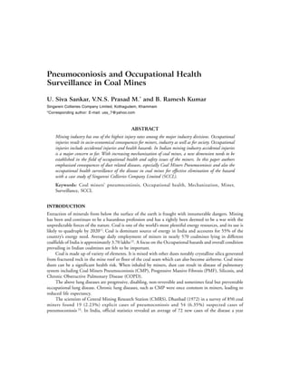 Pneumoconiosis and Occupational Health
Surveillance in Coal Mines

U. Siva Sankar, V.N.S. Prasad M.* and B. Ramesh Kumar
Singareni Collieries Company Limited, Kothagudem, Khammam
*Corresponding author: E-mail: uss_7@yahoo.com



                                                ABSTRACT
    Mining industry has one of the highest injury rates among the major industry divisions. Occupational
    injuries result in socio-economical consequences for miners, industry as well as for society. Occupational
    injuries include accidental injuries and health hazards. In Indian mining industry accidental injuries
    is a major concern so far. With increasing mechanization of coal mines, a new dimension needs to be
    established in the field of occupational health and safety issues of the miners. In this paper authors
    emphasized consequences of dust related diseases, especially Coal Miners Pneumoconiosis and also the
    occupational health surveillance of the disease in coal mines for effective elimination of the hazard
    with a case study of Singareni Collieries Company Limited (SCCL).
    Keywords: Coal miners’ pneumoconiosis, Occupational health, Mechanization, Miner,
    Surveillance, SCCL


INTRODUCTION
Extraction of minerals from below the surface of the earth is fraught with innumerable dangers. Mining
has been and continues to be a hazardous profession and has a rightly been deemed to be a war with the
unpredictable forces of the nature. Coal is one of the world’s most plentiful energy resources, and its use is
likely to quadruple by 2020[1]. Coal is dominant source of energy in India and accounts for 55% of the
country’s energy need. Average daily employment of miners in nearly 570 coalmines lying in different
coalfields of India is approximately 3.70 lakhs [2]. A focus on the Occupational hazards and overall condition
prevailing in Indian coalmines are felt to be important.
     Coal is made up of variety of elements. It is mixed with other dusts notably crystalline silica generated
from fractured rock in the mine roof or floor of the coal seam which can also become airborne. Coal mine
dusts can be a significant health risk. When inhaled by miners, dust can result in disease of pulmonary
system including Coal Miners Pneumoconiosis (CMP), Progressive Massive Fibrosis (PMF), Silicosis, and
Chronic Obstructive Pulmonary Disease (COPD).
     The above lung diseases are progressive, disabling, non-reversible and sometimes fatal but preventable
occupational lung disease. Chronic lung diseases, such as CMP were once common in miners, leading to
reduced life expectancy.
     The scientists of Central Mining Research Station (CMRS), Dhanbad (1972) in a survey of 850 coal
miners found 19 (2.23%) explicit cases of pneumoconiosis and 54 (6.35%) suspected cases of
pneumoconiosis [3]. In India, official statistics revealed an average of 72 new cases of the disease a year
 