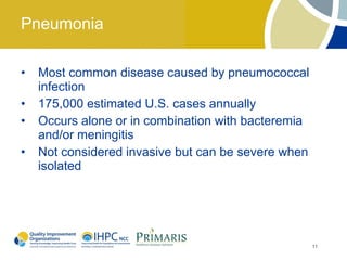 Pneumonia

•   Most common disease caused by pneumococcal
    infection
•   175,000 estimated U.S. cases annually
•   Occurs alone or in combination with bacteremia
    and/or meningitis
•   Not considered invasive but can be severe when
    isolated




                                                     11
 