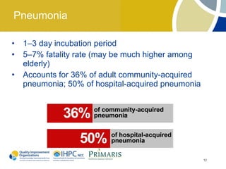 Pneumonia

•   1–3 day incubation period
•   5–7% fatality rate (may be much higher among
    elderly)
•   Accounts for 36% of adult community-acquired
    pneumonia; 50% of hospital-acquired pneumonia




                                                    12
 