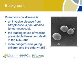 Background

Pneumococcal disease is
• an invasive disease from
  Streptococcus pneumoniae
  (pneumococcus),
• the leading cause of vaccine-
  preventable illness and death
  in the U.S., and
• more dangerous to young
  children and the elderly (≥65).


                                    2
 