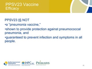 PPSV23 Vaccine
Efficacy

PPSV23 IS NOT
•a “pneumonia vaccine,”
•shown to provide protection against pneumococcal
pneumonia, and
•guaranteed to prevent infection and symptoms in all
people.




                                                       21
 
