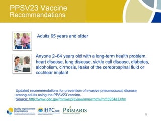 PPSV23 Vaccine
Recommendations


             Adults 65 years and older



            Anyone 2–64 years old with a long-term health problem,
            heart disease, lung disease, sickle cell disease, diabetes,
            alcoholism, cirrhosis, leaks of the cerebrospinal fluid or
            cochlear implant


 Updated recommendations for prevention of invasive pneumoccocal disease
 among adults using the PPSV23 vaccine.
 Source: http://www.cdc.gov/mmwr/preview/mmwrhtml/mm5934a3.htm



                                                                           22
 