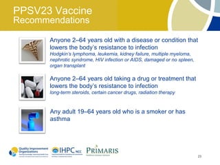 PPSV23 Vaccine
Recommendations

       Anyone 2–64 years old with a disease or condition that
       lowers the body’s resistance to infection
       Hodgkin’s lymphoma, leukemia, kidney failure, multiple myeloma,
       nephrotic syndrome, HIV infection or AIDS, damaged or no spleen,
       organ transplant

       Anyone 2–64 years old taking a drug or treatment that
       lowers the body’s resistance to infection
       long-term steroids, certain cancer drugs, radiation therapy



       Any adult 19–64 years old who is a smoker or has
       asthma




                                                                          23
 