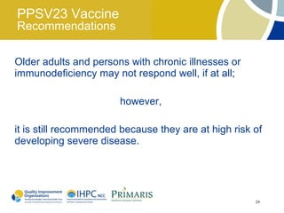 PPSV23 Vaccine
Recommendations

Older adults and persons with chronic illnesses or
immunodeficiency may not respond well, if at all;

                       however,

it is still recommended because they are at high risk of
developing severe disease.




                                                      24
 