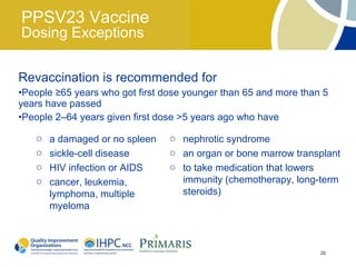 PPSV23 Vaccine
Dosing Exceptions

Revaccination is recommended for
•People ≥65 years who got first dose younger than 65 and more than 5
years have passed
•People 2–64 years given first dose >5 years ago who have

   o   a damaged or no spleen    o nephrotic syndrome
   o   sickle-cell disease       o an organ or bone marrow transplant
   o   HIV infection or AIDS     o to take medication that lowers
   o   cancer, leukemia,           immunity (chemotherapy, long-term
       lymphoma, multiple          steroids)
       myeloma



                                                                  26
 