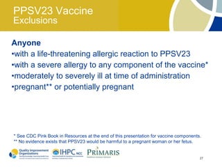 PPSV23 Vaccine
Exclusions

Anyone
•with a life-threatening allergic reaction to PPSV23
•with a severe allergy to any component of the vaccine*
•moderately to severely ill at time of administration
•pregnant** or potentially pregnant




* See CDC Pink Book in Resources at the end of this presentation for vaccine components.
** No evidence exists that PPSV23 would be harmful to a pregnant woman or her fetus.


                                                                                       27
 
