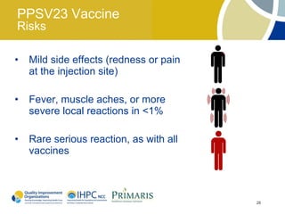 PPSV23 Vaccine
Risks

•   Mild side effects (redness or pain
    at the injection site)

•   Fever, muscle aches, or more
    severe local reactions in <1%

•   Rare serious reaction, as with all
    vaccines



                                         28
 