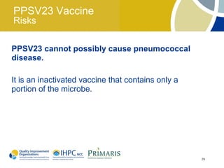 PPSV23 Vaccine
Risks

PPSV23 cannot possibly cause pneumococcal
disease.

It is an inactivated vaccine that contains only a
portion of the microbe.




                                                    29
 