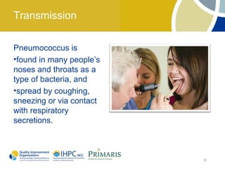 Transmission

Pneumococcus is
•found in many people’s
noses and throats as a
type of bacteria, and
•spread by coughing,
sneezing or via contact
with respiratory
secretions.



                          3
 