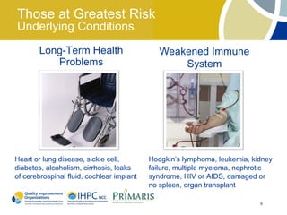 Those at Greatest Risk
Underlying Conditions
        Long-Term Health                      Weakened Immune
           Problems                               System




Heart or lung disease, sickle cell,        Hodgkin’s lymphoma, leukemia, kidney
diabetes, alcoholism, cirrhosis, leaks     failure, multiple myeloma, nephrotic
of cerebrospinal fluid, cochlear implant   syndrome, HIV or AIDS, damaged or
                                           no spleen, organ transplant

                                                                           6
 