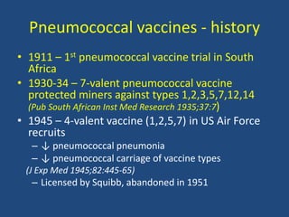 Pneumococcal vaccines - history
• 1911 – 1st pneumococcal vaccine trial in South
Africa
• 1930-34 – 7-valent pneumococcal vaccine
protected miners against types 1,2,3,5,7,12,14
(Pub South African Inst Med Research 1935;37:7)
• 1945 – 4-valent vaccine (1,2,5,7) in US Air Force
recruits
– ↓ pneumococcal pneumonia
– ↓ pneumococcal carriage of vaccine types
(J Exp Med 1945;82:445-65)
– Licensed by Squibb, abandoned in 1951
 