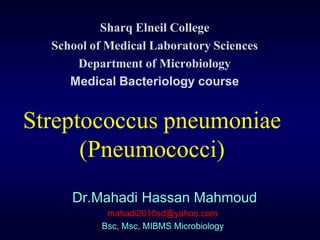 Sharq Elneil College
  School of Medical Laboratory Sciences
      Department of Microbiology
     Medical Bacteriology course


Streptococcus pneumoniae
      (Pneumococci)
     Dr.Mahadi Hassan Mahmoud
            mahadi2010sd@yahoo.com
           Bsc, Msc, MIBMS Microbiology
 