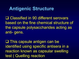 Antigenic Structure
 Classified in 90 different serovars
based on the fine chemical structure of
the capsule polysaccharides acting as
anti- gens.

 This capsule antigen can be
identified using specific antisera in a
reaction known as capsular swelling
test ( Quelling reaction
 
