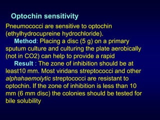 Optochin sensitivity
Pneumococci are sensitive to optochin
(ethylhydrocupreine hydrochloride).
    Method: Placing a disc (5 g) on a primary
sputum culture and culturing the plate aerobically
(not in CO2) can help to provide a rapid
    Result : The zone of inhibition should be at
least10 mm. Most viridans streptococci and other
alphahaemolytic streptococci are resistant to
optochin. If the zone of inhibition is less than 10
mm (6 mm disc) the colonies should be tested for
bile solubility
 