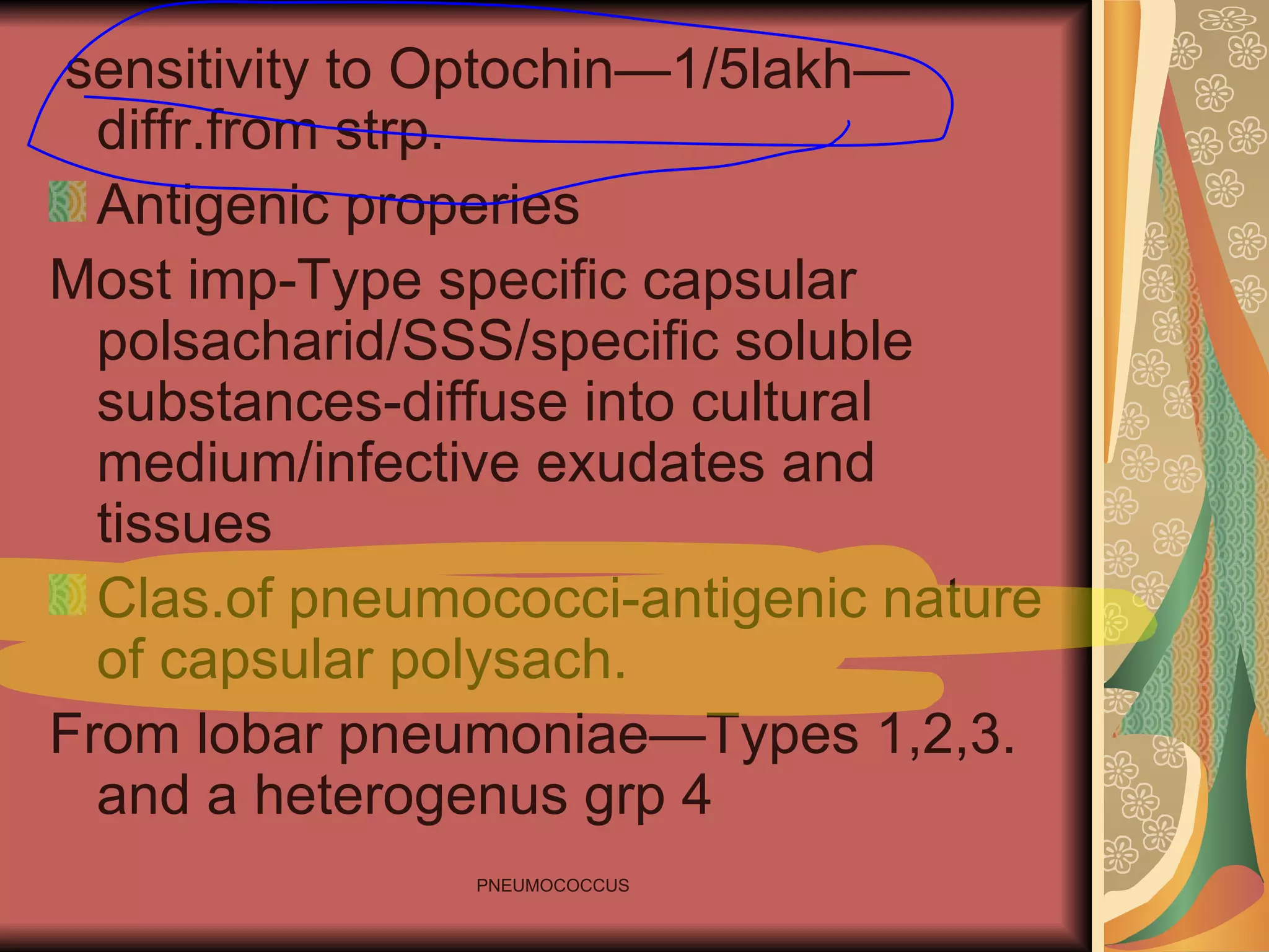 sensitivity to Optochin—1/5lakh—diffr.from strp. Antigenic properies Most imp-Type specific capsular polsacharid/SSS/specific soluble substances-diffuse into cultural medium/infective exudates and tissues Clas.of pneumococci-antigenic nature of capsular polysach. From lobar pneumoniae—Types 1,2,3. and a heterogenus grp 4 