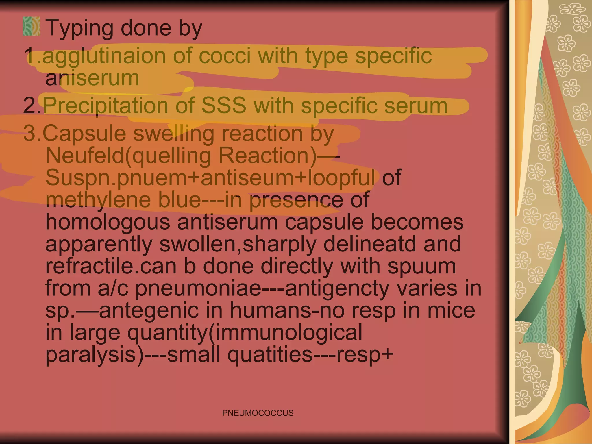 Typing done by 1.agglutinaion of cocci with type specific aniserum 2.Precipitation of SSS with specific serum 3.Capsule swelling reaction by Neufeld(quelling Reaction)—Suspn.pnuem+antiseum+loopful of methylene blue---in presence of homologous antiserum capsule becomes apparently swollen,sharply delineatd and refractile.can b done directly with spuum from a/c pneumoniae---antigencty varies in sp.—antegenic in humans-no resp in mice in large quantity(immunological paralysis)---small quatities---resp+ 