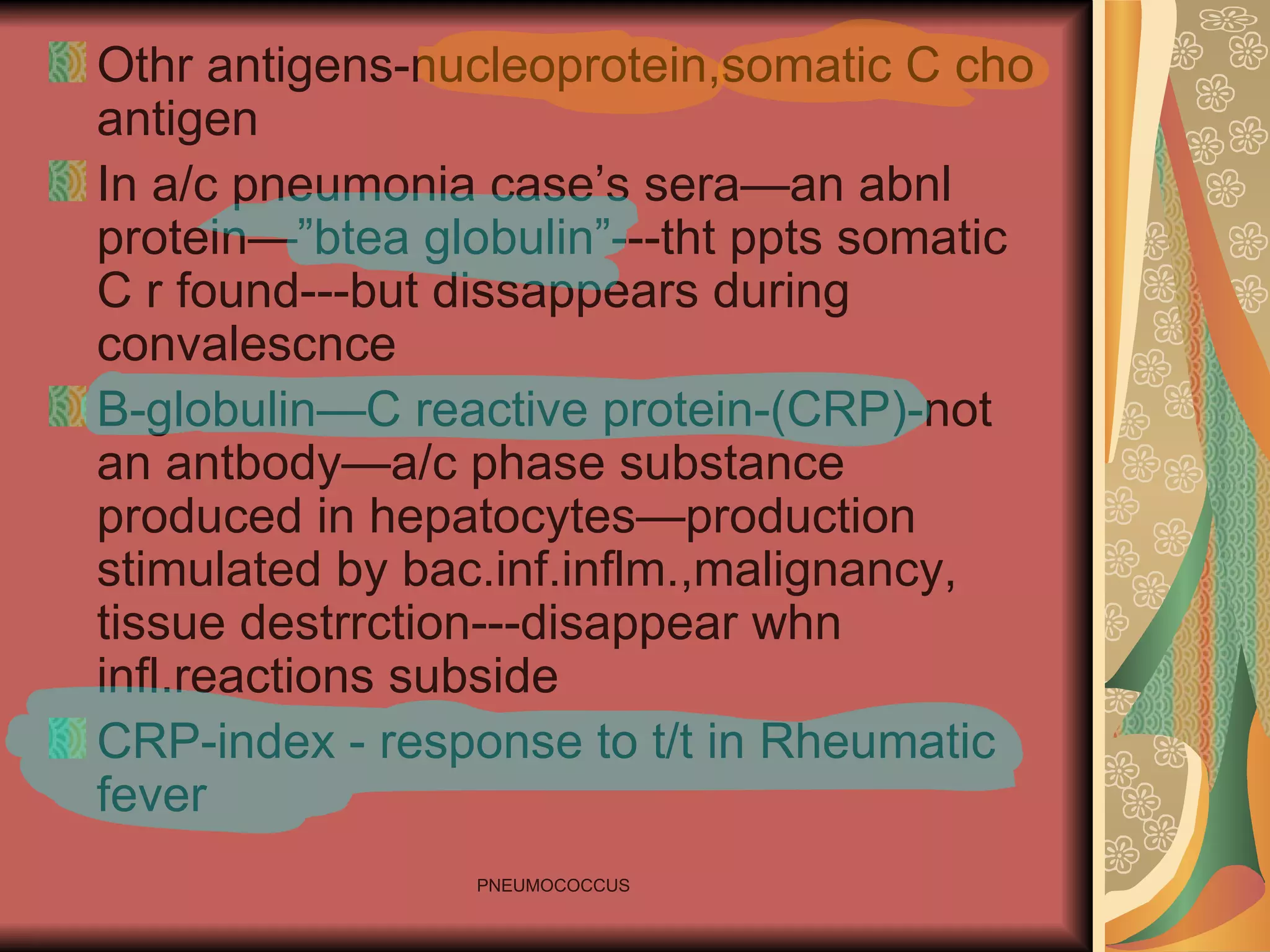Othr antigens-nucleoprotein,somatic C cho antigen In a/c pneumonia case’s sera—an abnl protein—”btea globulin”---tht ppts somatic C r found---but dissappears during convalescnce B-globulin—C reactive protein-(CRP)-not an antbody—a/c phase substance produced in hepatocytes—production stimulated by bac.inf.inflm.,malignancy, tissue destrrction---disappear whn infl.reactions subside CRP-index - response to t/t in Rheumatic fever 