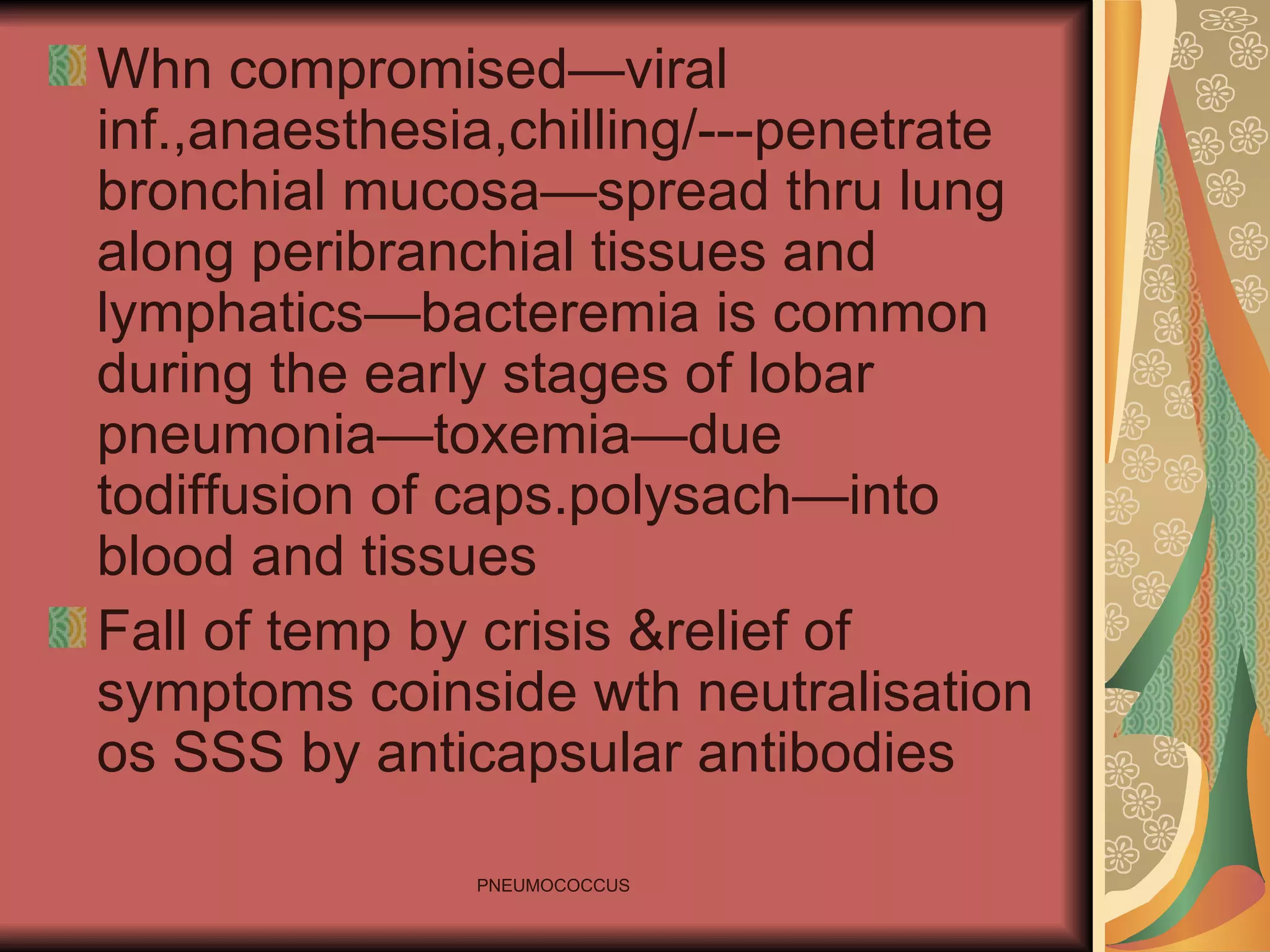 Whn compromised—viral inf.,anaesthesia,chilling/---penetrate bronchial mucosa—spread thru lung along peribranchial tissues and lymphatics—bacteremia is common during the early stages of lobar pneumonia—toxemia—due todiffusion of caps.polysach—into blood and tissues Fall of temp by crisis &relief of symptoms coinside wth neutralisation os SSS by anticapsular antibodies 