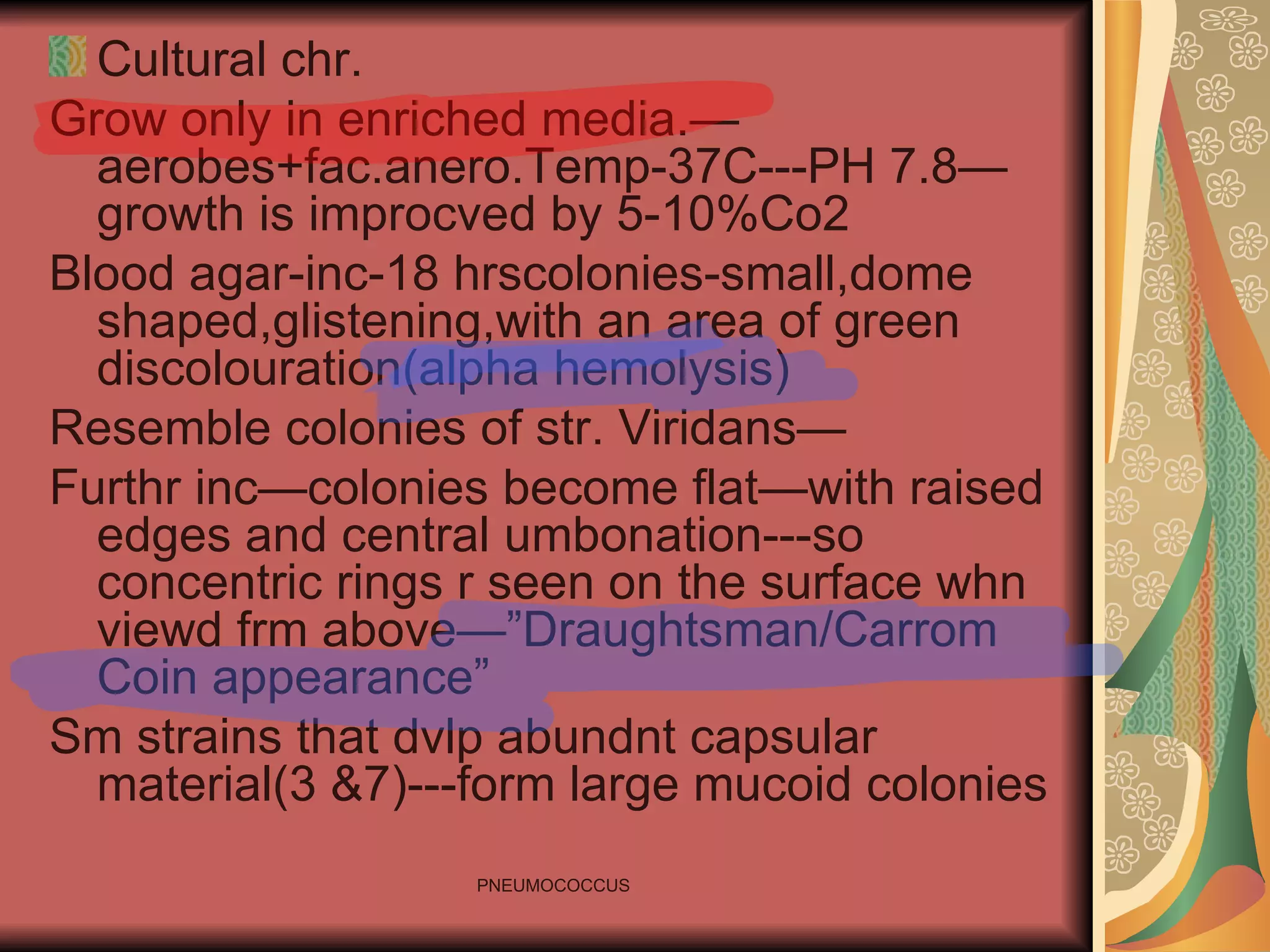 Cultural chr. Grow only in enriched media.—aerobes+fac.anero.Temp-37C---PH 7.8—growth is improcved by 5-10%Co2 Blood agar-inc-18 hrscolonies-small,dome shaped,glistening,with an area of green discolouration(alpha hemolysis) Resemble colonies of str. Viridans— Furthr inc—colonies become flat—with raised edges and central umbonation---so concentric rings r seen on the surface whn viewd frm above—”Draughtsman/Carrom Coin appearance” Sm strains that dvlp abundnt capsular material(3 &7)---form large mucoid colonies 
