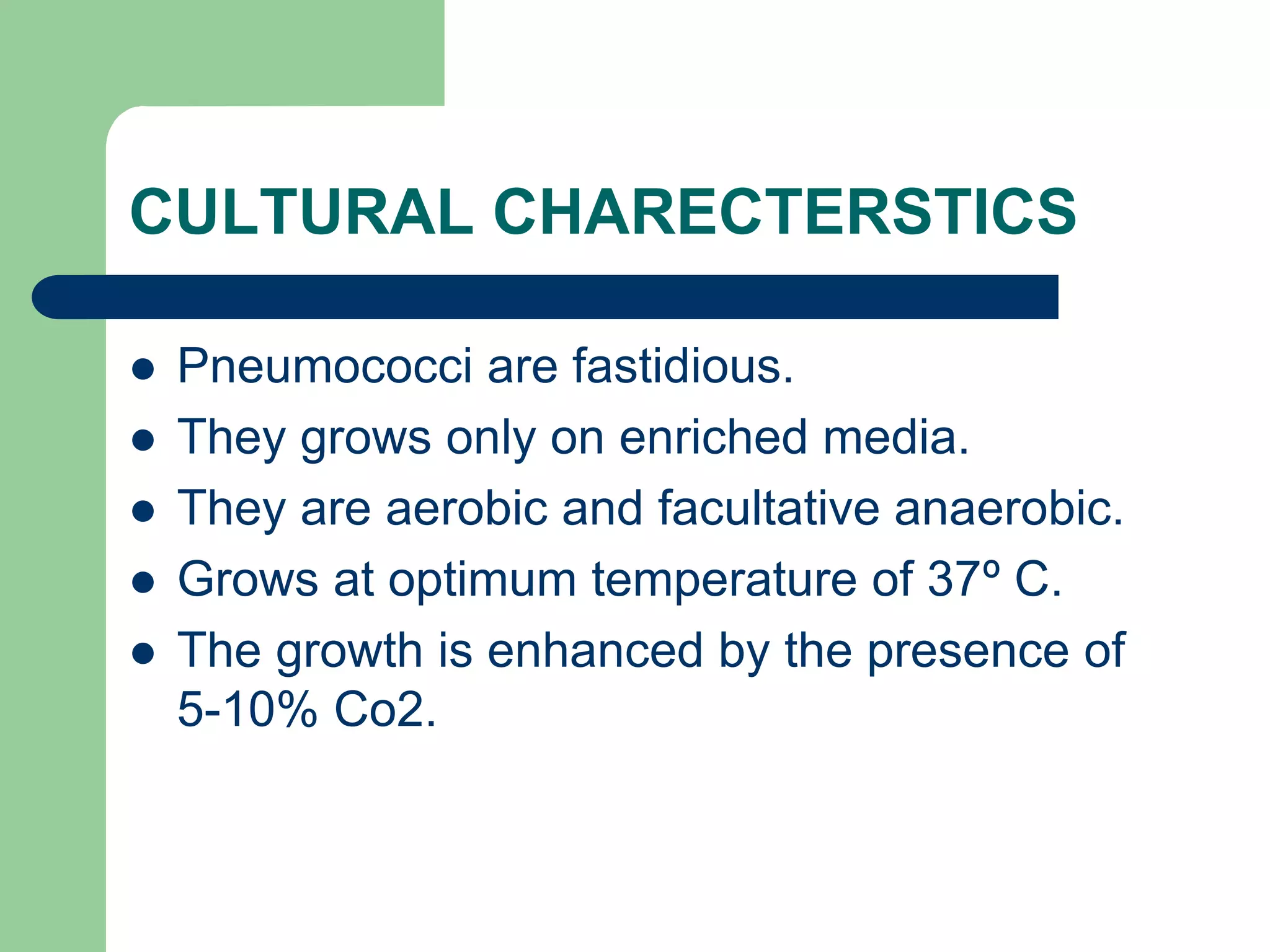 CULTURAL CHARECTERSTICS
 Pneumococci are fastidious.
 They grows only on enriched media.
 They are aerobic and facultative anaerobic.
 Grows at optimum temperature of 37º C.
 The growth is enhanced by the presence of
5-10% Co2.
 