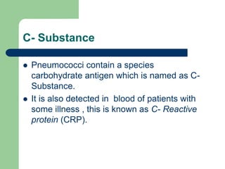 C- Substance
 Pneumococci contain a species
carbohydrate antigen which is named as C-
Substance.
 It is also detected in blood of patients with
some illness , this is known as C- Reactive
protein (CRP).
 