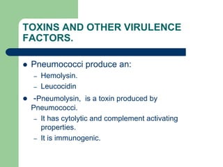 TOXINS AND OTHER VIRULENCE
FACTORS.
 Pneumococci produce an:
– Hemolysin.
– Leucocidin
 -Pneumolysin, is a toxin produced by
Pneumococci.
– It has cytolytic and complement activating
properties.
– It is immunogenic.
 