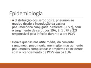 Epidemiologia
◦ A distribuição dos serotipos S. pneumoniae
mudou desde a introdução da vacina
pneumocócica conjugada 7-valente (PCV7), com
o surgimento de serotipos 19A, 3, 1 , 7F e 22F
responsável pela infeção durante a era PCV7
◦ Houve quedas nas otite média, da corrente
sanguínea , pneumonia, meningite, mas aumento
pneumonias complicadas e empiema coincidente
com o licenciamento de PCV7 em os EUA
 